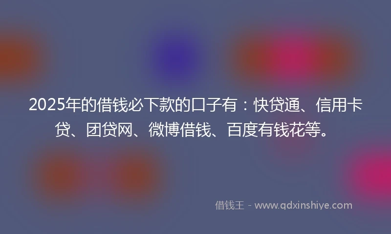2025年的借钱必下款的口子有：快贷通、信用卡贷、团贷网、微博借钱、百度有钱花等。