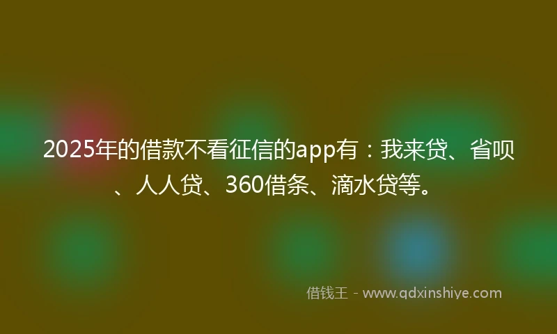 2025年的借款不看征信的app有：我来贷、省呗、人人贷、360借条、滴水贷等。