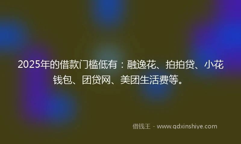 2025年的借款门槛低有：融逸花、拍拍贷、小花钱包、团贷网、美团生活费等。