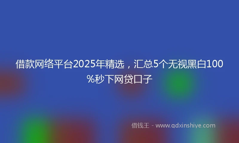 借款网络平台2025年精选，汇总5个无视黑白100%秒下网贷口子