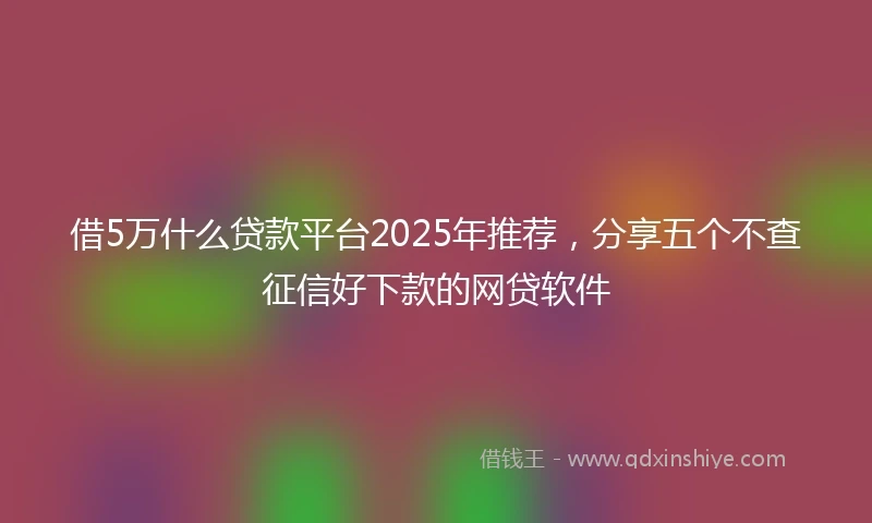 借5万什么贷款平台2025年推荐，分享五个不查征信好下款的网贷软件