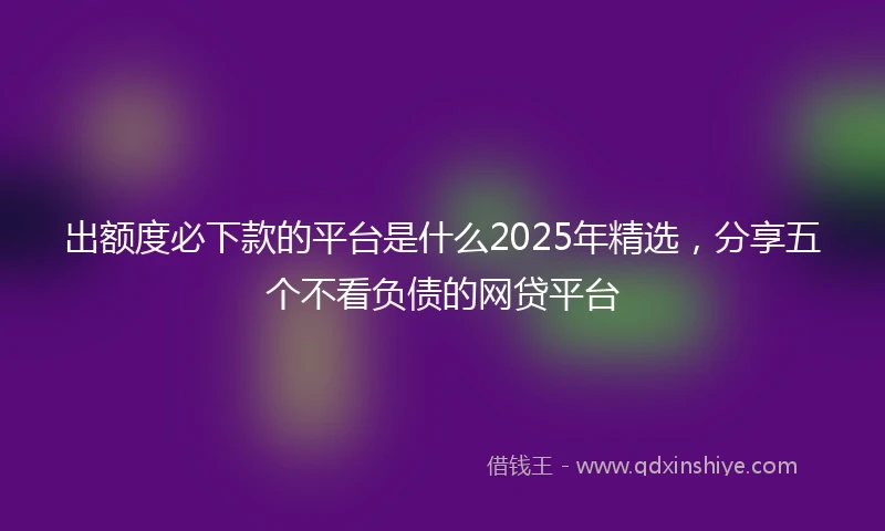 出额度必下款的平台是什么2025年精选，分享五个不看负债的网贷平台