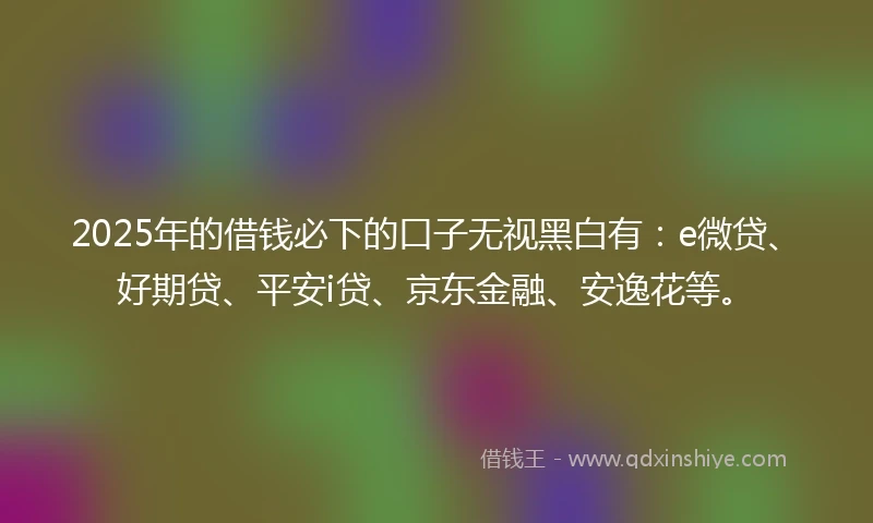 2025年的借钱必下的口子无视黑白有：e微贷、好期贷、平安i贷、京东金融、安逸花等。