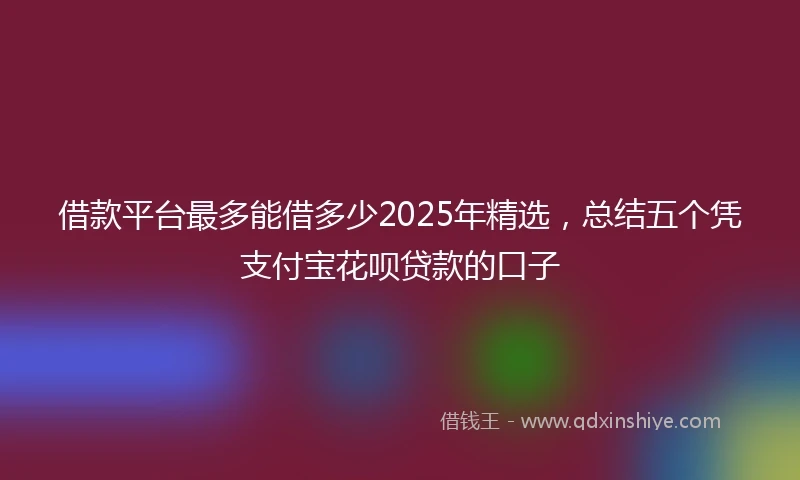 借款平台最多能借多少2025年精选，总结五个凭支付宝花呗贷款的口子