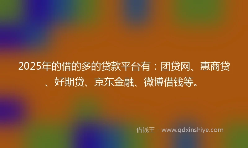 2025年的借的多的贷款平台有：团贷网、惠商贷、好期贷、京东金融、微博借钱等。