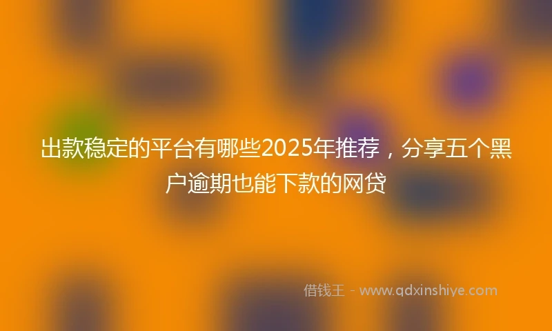 出款稳定的平台有哪些2025年推荐，分享五个黑户逾期也能下款的网贷