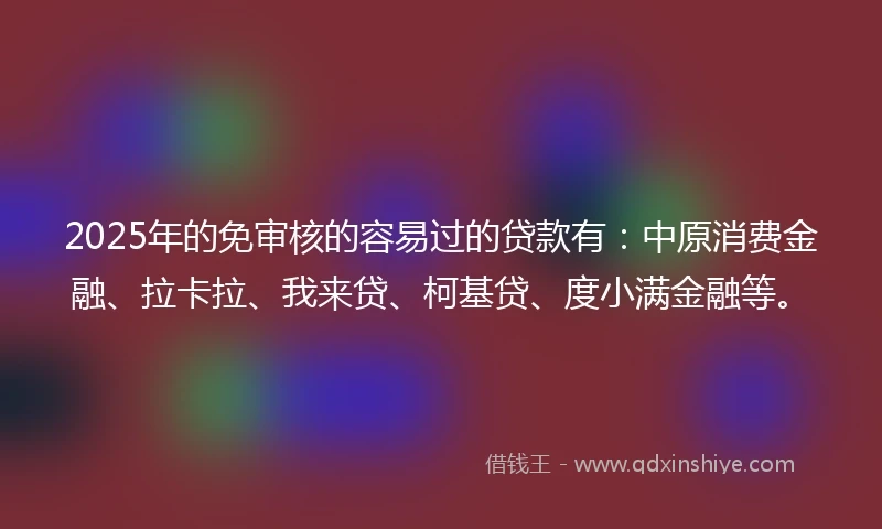 2025年的免审核的容易过的贷款有：中原消费金融、拉卡拉、我来贷、柯基贷、度小满金融等。