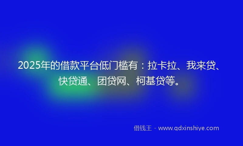 2025年的借款平台低门槛有：拉卡拉、我来贷、快贷通、团贷网、柯基贷等。