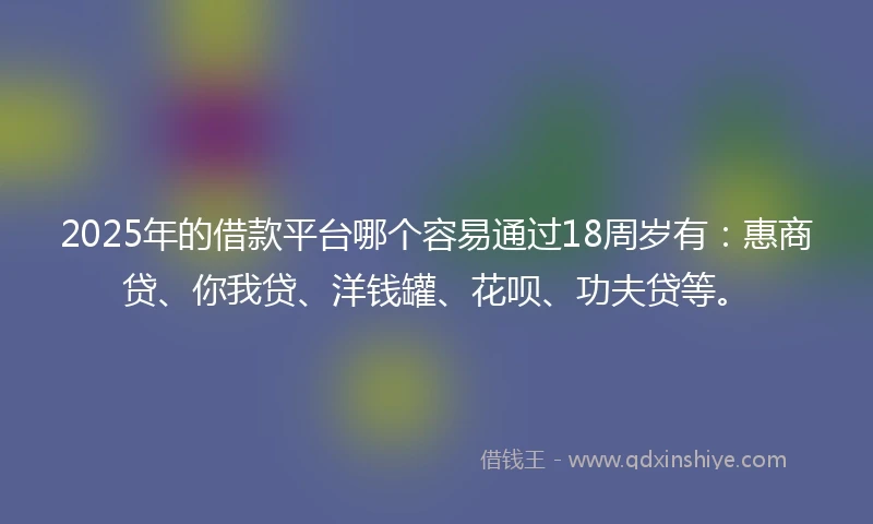 2025年的借款平台哪个容易通过18周岁有：惠商贷、你我贷、洋钱罐、花呗、功夫贷等。