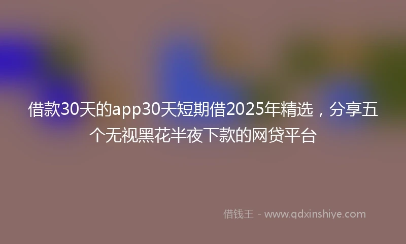借款30天的app30天短期借2025年精选，分享五个无视黑花半夜下款的网贷平台