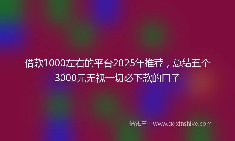 借款1000左右的平台2025年推荐，总结五个3000元无视一切必下款的口子