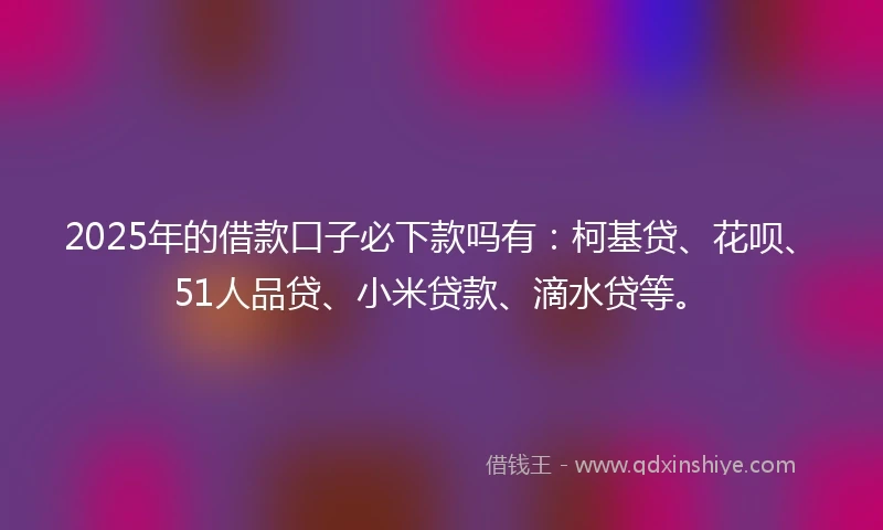 2025年的借款口子必下款吗有：柯基贷、花呗、51人品贷、小米贷款、滴水贷等。
