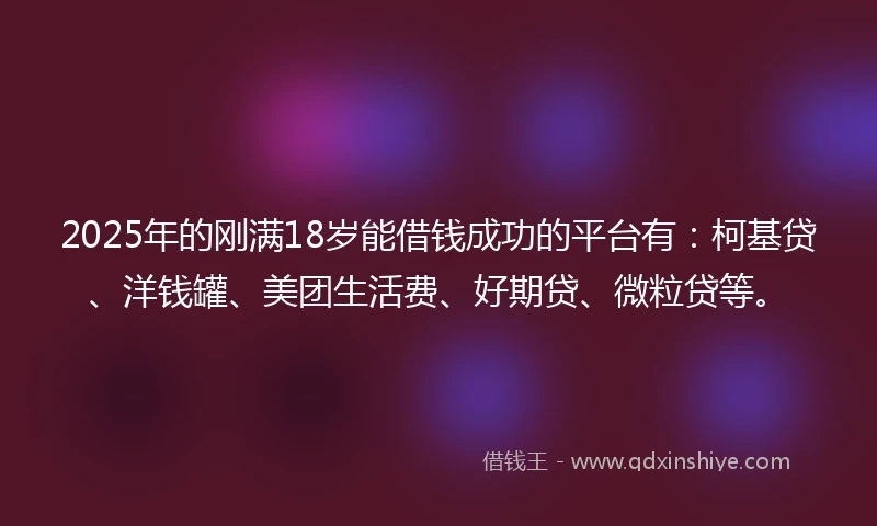 2025年的刚满18岁能借钱成功的平台有：柯基贷、洋钱罐、美团生活费、好期贷、微粒贷等。