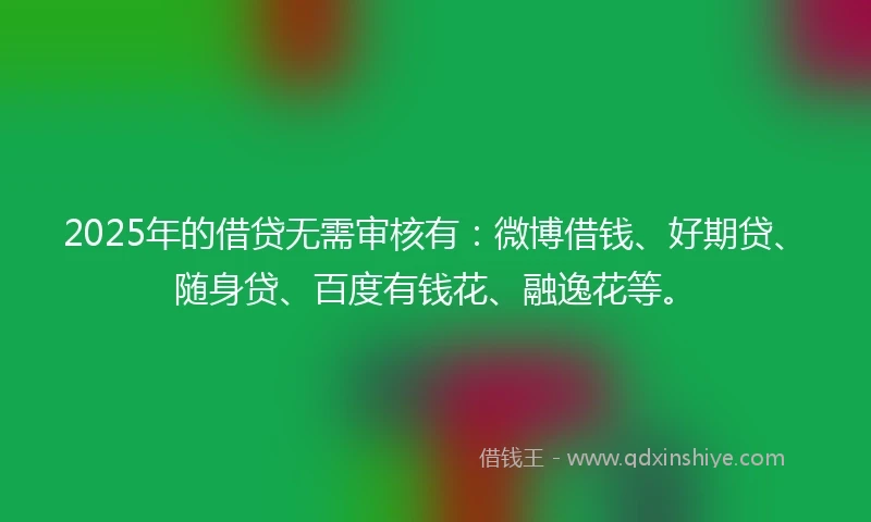2025年的借贷无需审核有：微博借钱、好期贷、随身贷、百度有钱花、融逸花等。