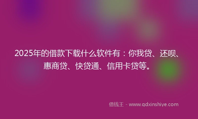 2025年的借款下载什么软件有：你我贷、还呗、惠商贷、快贷通、信用卡贷等。