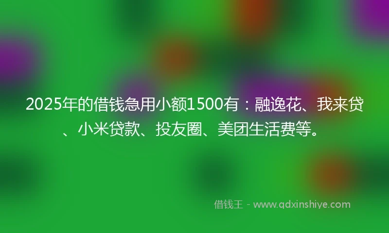 2025年的借钱急用小额1500有：融逸花、我来贷、小米贷款、投友圈、美团生活费等。