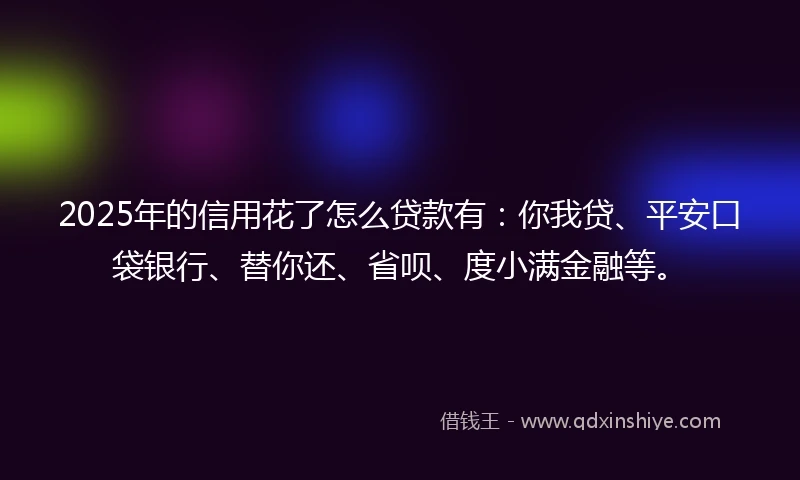 2025年的信用花了怎么贷款有：你我贷、平安口袋银行、替你还、省呗、度小满金融等。