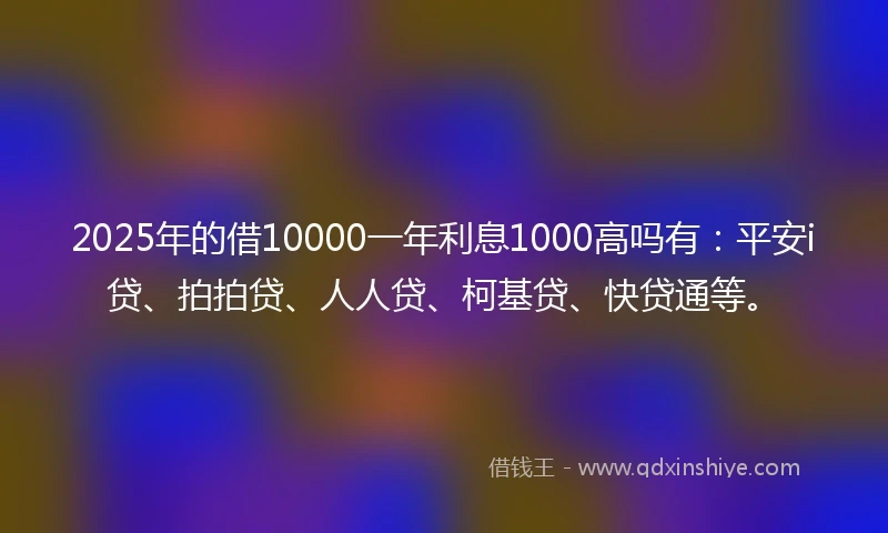 2025年的借10000一年利息1000高吗有：平安i贷、拍拍贷、人人贷、柯基贷、快贷通等。