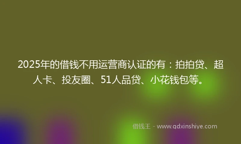 2025年的借钱不用运营商认证的有：拍拍贷、超人卡、投友圈、51人品贷、小花钱包等。