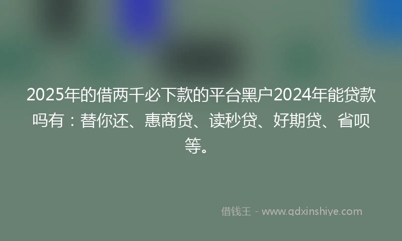 2025年的借两千必下款的平台黑户2024年能贷款吗有：替你还、惠商贷、读秒贷、好期贷、省呗等。