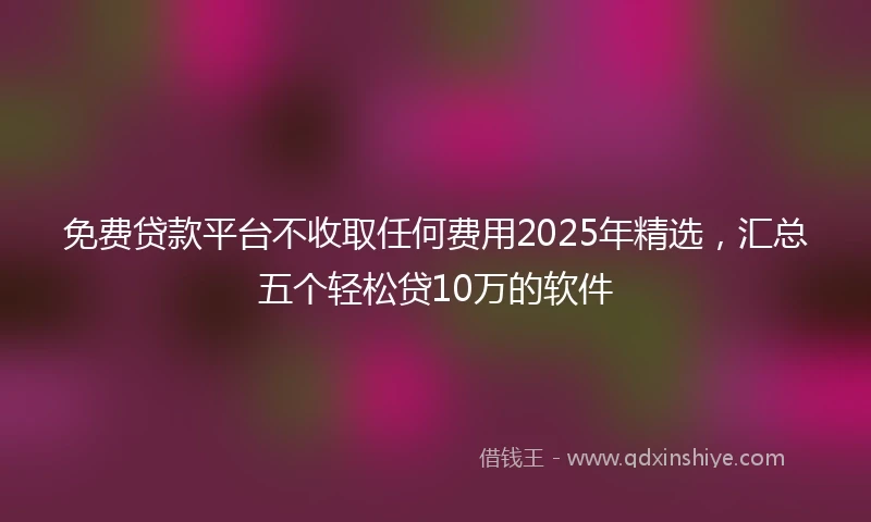 免费贷款平台不收取任何费用2025年精选，汇总五个轻松贷10万的软件