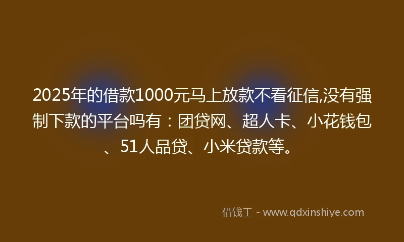 2025年的借款1000元马上放款不看征信,没有强制下款的平台吗有：团贷网、超人卡、小花钱包、51人品贷、小米贷款等。