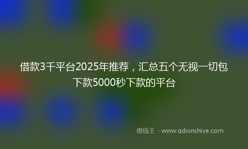借款3千平台2025年推荐，汇总五个无视一切包下款5000秒下款的平台
