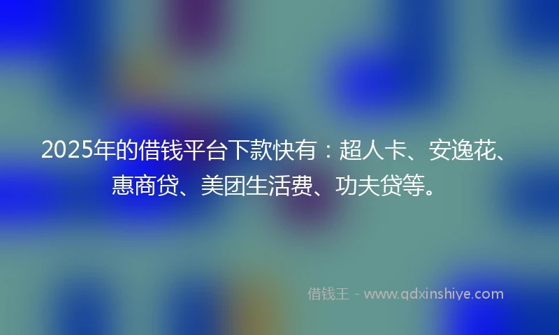 2025年的借钱平台下款快有：超人卡、安逸花、惠商贷、美团生活费、功夫贷等。