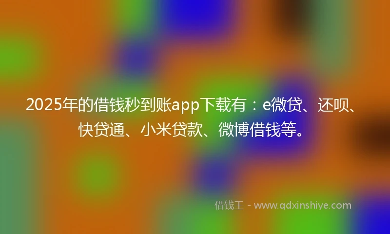 2025年的借钱秒到账app下载有：e微贷、还呗、快贷通、小米贷款、微博借钱等。
