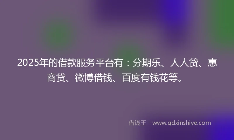 2025年的借款服务平台有：分期乐、人人贷、惠商贷、微博借钱、百度有钱花等。