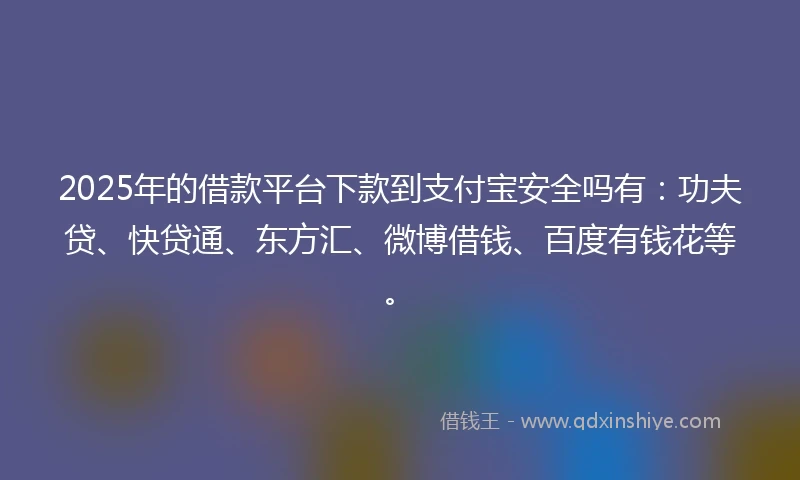 2025年的借款平台下款到支付宝安全吗有：功夫贷、快贷通、东方汇、微博借钱、百度有钱花等。
