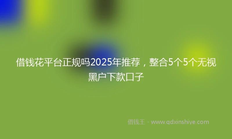 借钱花平台正规吗2025年推荐，整合5个5个无视黑户下款口子