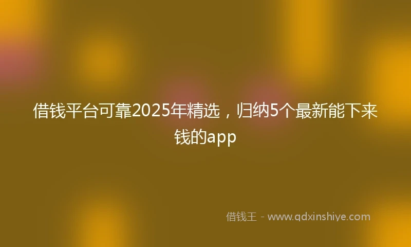 借钱平台可靠2025年精选，归纳5个最新能下来钱的app
