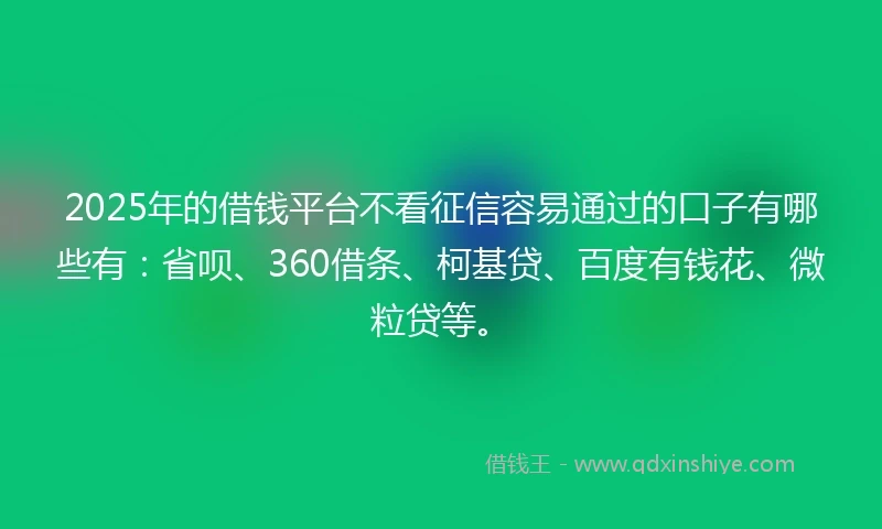 2025年的借钱平台不看征信容易通过的口子有哪些有：省呗、360借条、柯基贷、百度有钱花、微粒贷等。