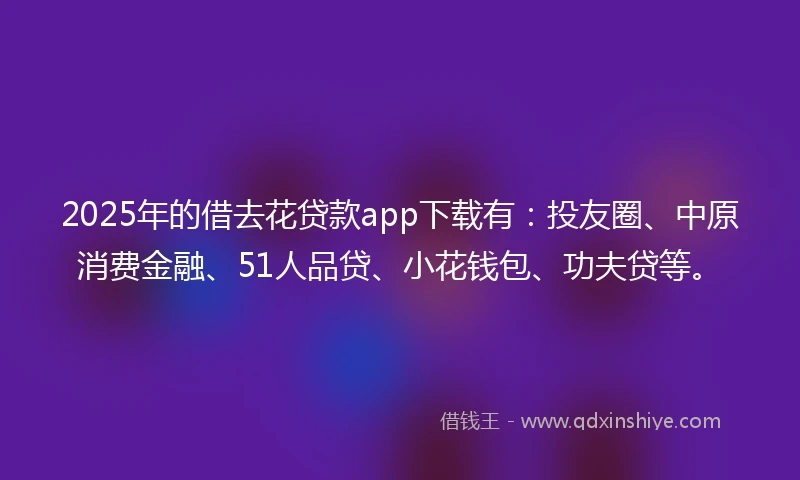 2025年的借去花贷款app下载有：投友圈、中原消费金融、51人品贷、小花钱包、功夫贷等。