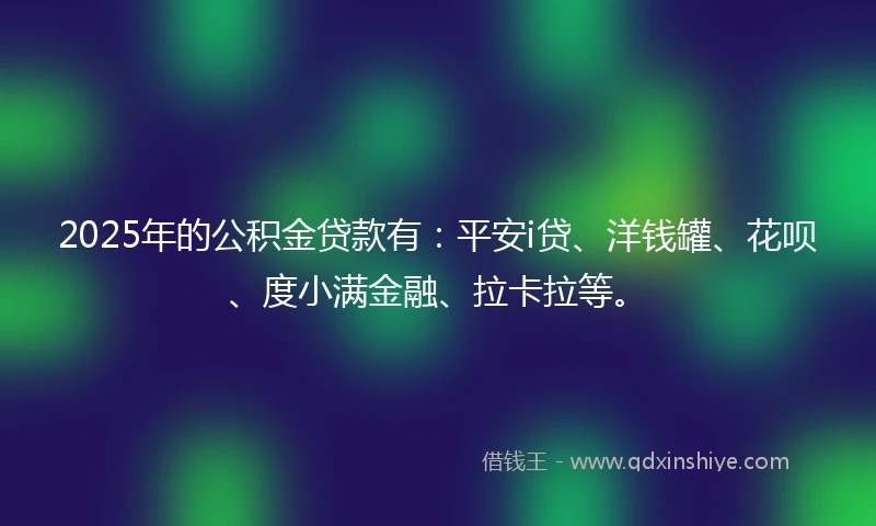2025年的公积金贷款有：平安i贷、洋钱罐、花呗、度小满金融、拉卡拉等。