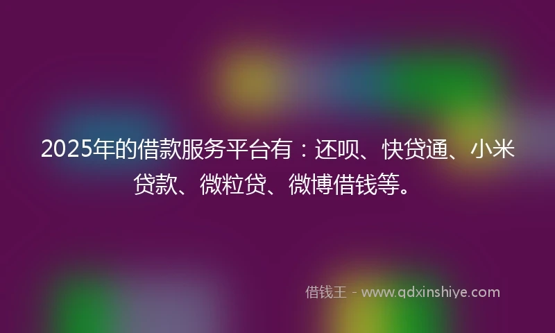 2025年的借款服务平台有：还呗、快贷通、小米贷款、微粒贷、微博借钱等。