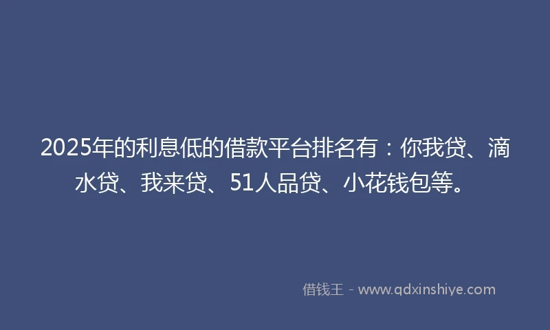 2025年的利息低的借款平台排名有：你我贷、滴水贷、我来贷、51人品贷、小花钱包等。