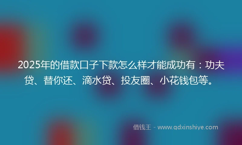 2025年的借款口子下款怎么样才能成功有：功夫贷、替你还、滴水贷、投友圈、小花钱包等。