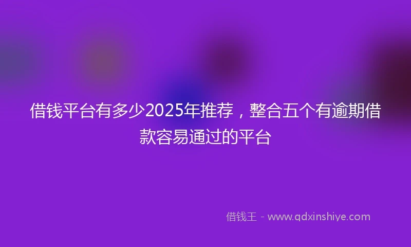 借钱平台有多少2025年推荐，整合五个有逾期借款容易通过的平台