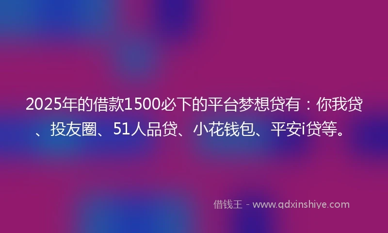 2025年的借款1500必下的平台梦想贷有：你我贷、投友圈、51人品贷、小花钱包、平安i贷等。