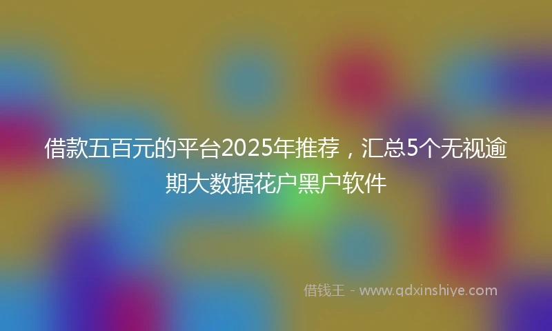 借款五百元的平台2025年推荐，汇总5个无视逾期大数据花户黑户软件