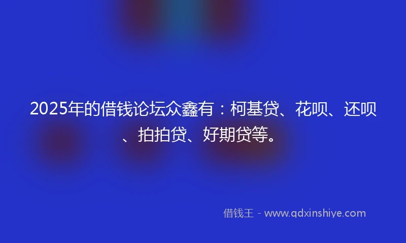 2025年的借钱论坛众鑫有：柯基贷、花呗、还呗、拍拍贷、好期贷等。