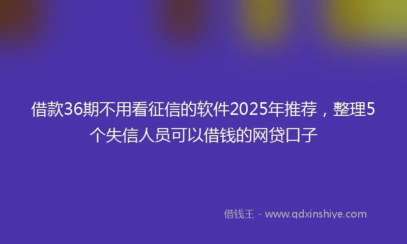 借款36期不用看征信的软件2025年推荐，整理5个失信人员可以借钱的网贷口子