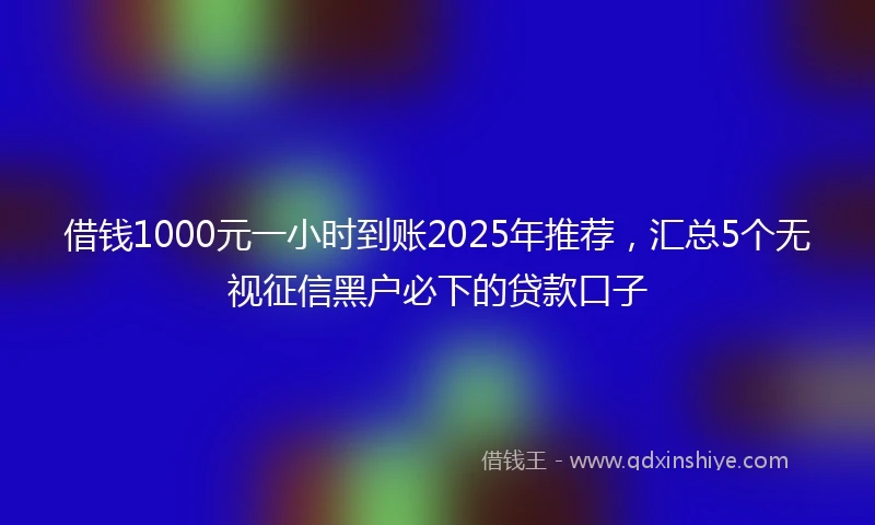 借钱1000元一小时到账2025年推荐，汇总5个无视征信黑户必下的贷款口子