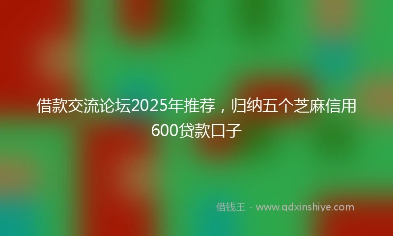 借款交流论坛2025年推荐，归纳五个芝麻信用600贷款口子
