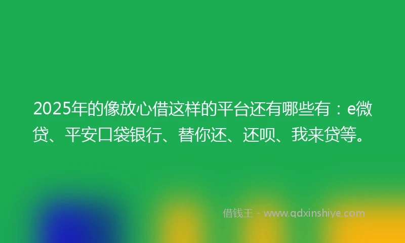 2025年的像放心借这样的平台还有哪些有：e微贷、平安口袋银行、替你还、还呗、我来贷等。