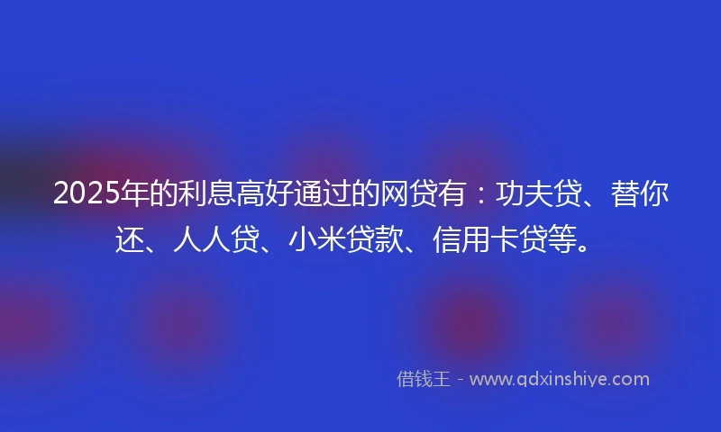 2025年的利息高好通过的网贷有：功夫贷、替你还、人人贷、小米贷款、信用卡贷等。