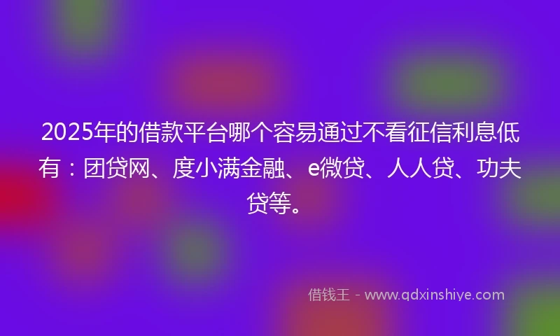 2025年的借款平台哪个容易通过不看征信利息低有：团贷网、度小满金融、e微贷、人人贷、功夫贷等。