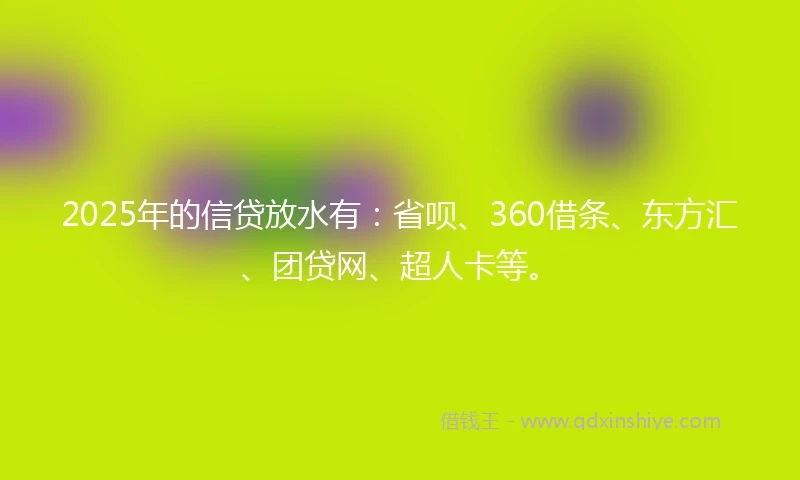 2025年的信贷放水有：省呗、360借条、东方汇、团贷网、超人卡等。